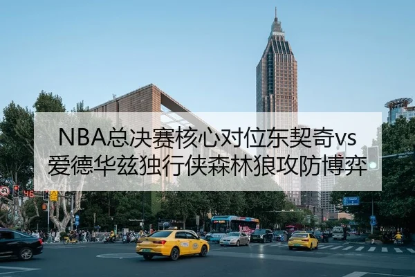 NBA总决赛核心对位东契奇vs爱德华兹独行侠森林狼攻防博弈