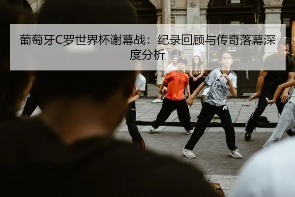 葡萄牙C罗世界杯谢幕战：纪录回顾与传奇落幕深度分析
