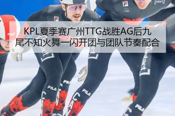 KPL夏季赛广州TTG战胜AG后九尾不知火舞一闪开团与团队节奏配合